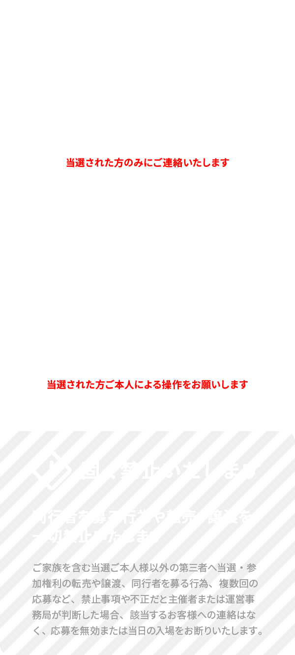 当選した場合の通知は応募受付終了日以降メールでお知らせします - 入場時、当選メール画面（または出力）と身分証明書が必要です - 同行者を募る行為や転売・譲渡を一切禁止いたします