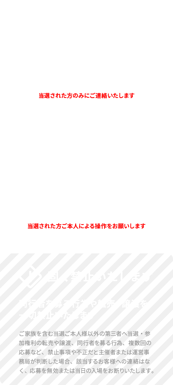 当選した場合の通知は応募受付終了日以降メールでお知らせします - 入場時、当選メール画面（または出力）と身分証明書が必要です - 同行者を募る行為や転売・譲渡を一切禁止いたします